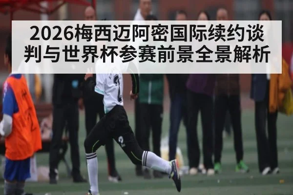 2026梅西迈阿密国际续约谈判与世界杯参赛前景全景解析