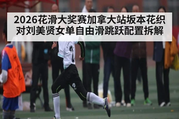 2026花滑大奖赛加拿大站坂本花织对刘美贤女单自由滑跳跃配置拆解